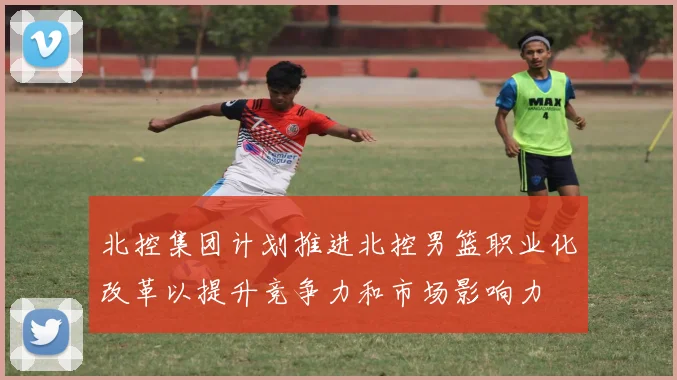 北控集团计划推进北控男篮职业化改革以提升竞争力和市场影响力