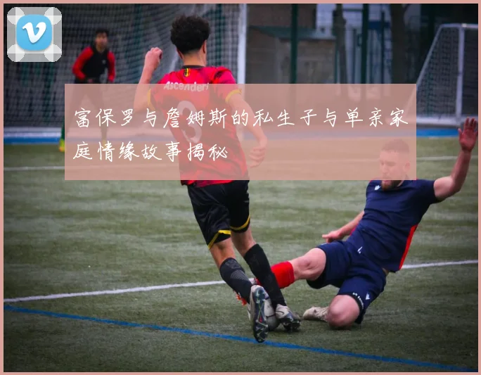 富保罗与詹姆斯的私生子与单亲家庭情缘故事揭秘
