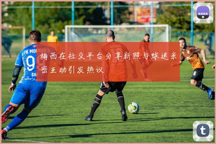 梅西在社交平台分享新照与球迷亲密互动引发热议