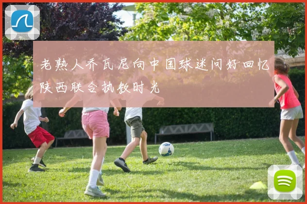 老熟人乔瓦尼向中国球迷问好回忆陕西联合执教时光