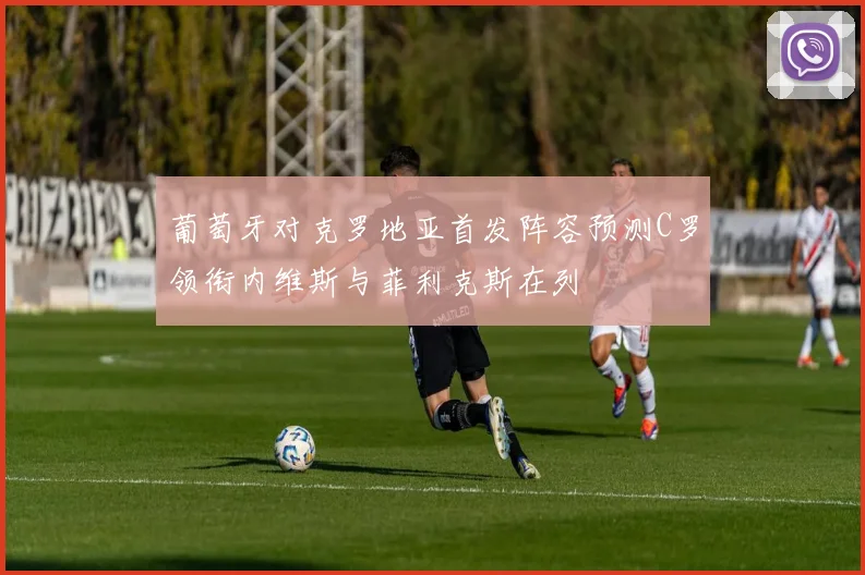 葡萄牙对克罗地亚首发阵容预测C罗领衔内维斯与菲利克斯在列