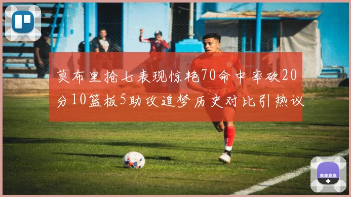 莫布里抢七表现惊艳70命中率砍20分10篮板5助攻追梦历史对比引热议