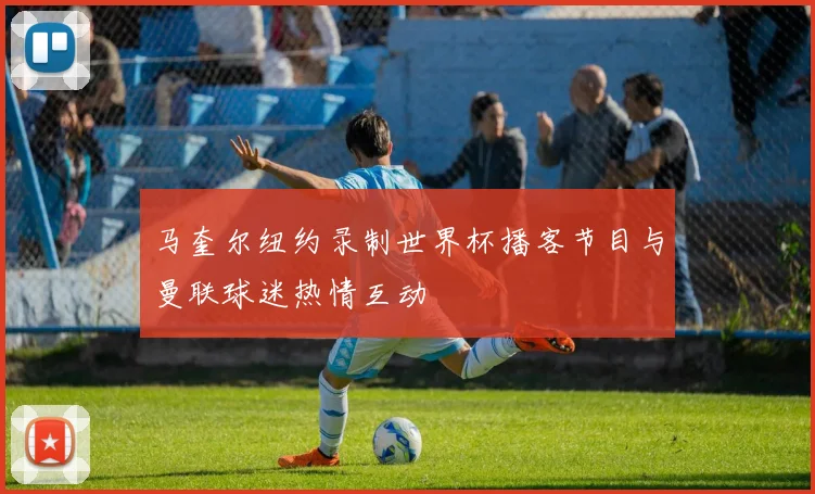 马奎尔纽约录制世界杯播客节目与曼联球迷热情互动