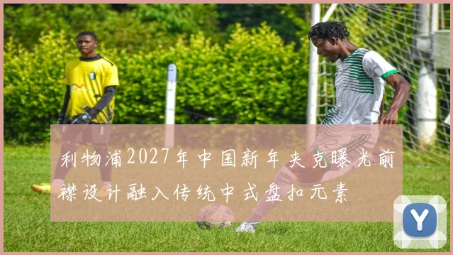 利物浦2027年中国新年夹克曝光前襟设计融入传统中式盘扣元素
