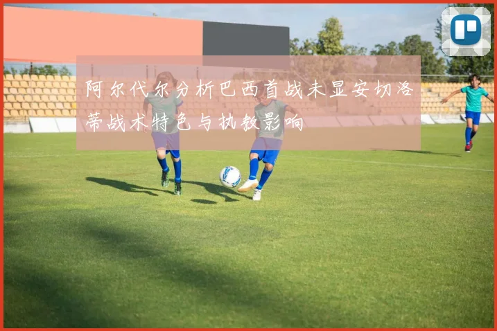 阿尔代尔分析巴西首战未显安切洛蒂战术特色与执教影响