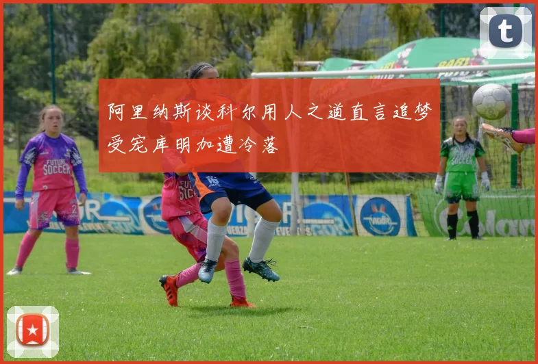 阿里纳斯谈科尔用人之道直言追梦受宠库明加遭冷落
